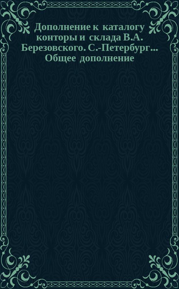 Дополнение к каталогу конторы и склада В.А. Березовского. С.-Петербург... Общее дополнение... : Общее дополнение... на 1894 год