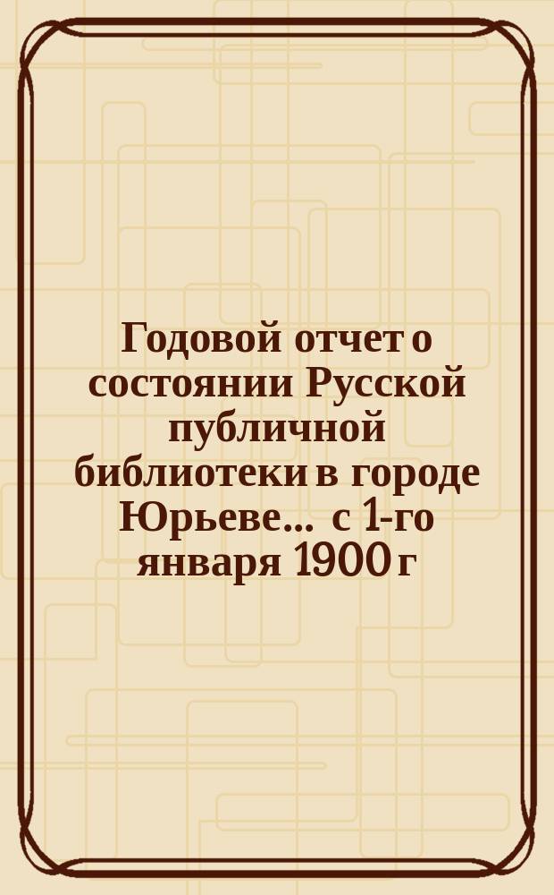 Годовой отчет о состоянии Русской публичной библиотеки в городе Юрьеве ... с 1-го января 1900 г. по 1-ое января 1901 г.