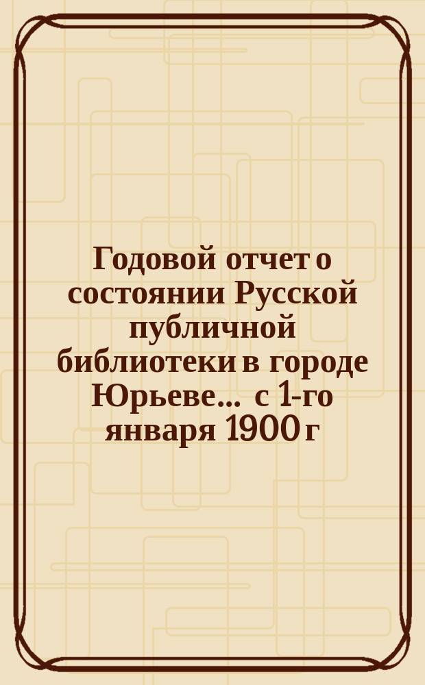 Годовой отчет о состоянии Русской публичной библиотеки в городе Юрьеве ... с 1-го января 1900 г. по 1-ое января 1901 г.