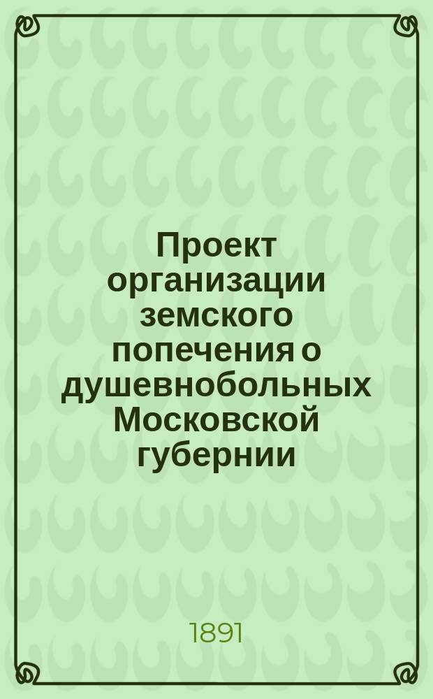 Проект организации земского попечения о душевнобольных Московской губернии : Докл. Моск. Губ. земск. управе П.И. Якобия. Ч. [1]-2. Ч. 1