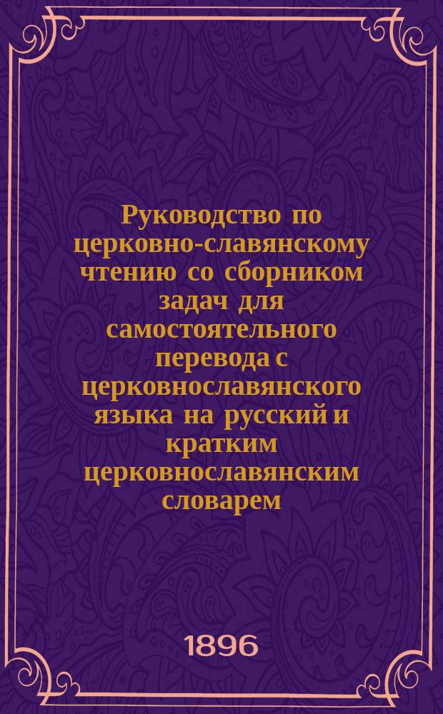 Руководство по церковно-славянскому чтению со сборником задач для самостоятельного перевода с церковнославянского языка на русский и кратким церковнославянским словарем : Учеб. пособие для церк.-приход. шк. и нач. нар. уч-щ