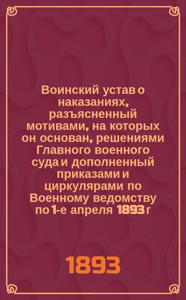 Воинский устав о наказаниях, разъясненный мотивами, на которых он основан, решениями Главного военного суда и дополненный приказами и циркулярами по Военному ведомству по 1-е апреля 1893 г.