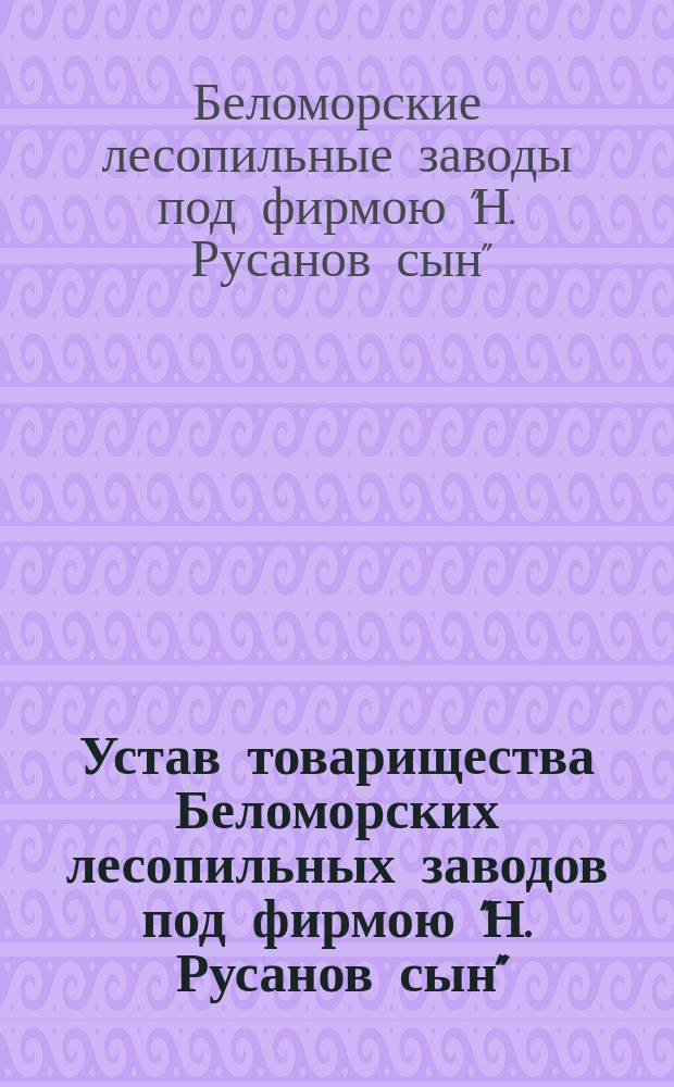 Устав товарищества Беломорских лесопильных заводов под фирмою "Н. Русанов сын" : Утв. 6 июля 1893 г.