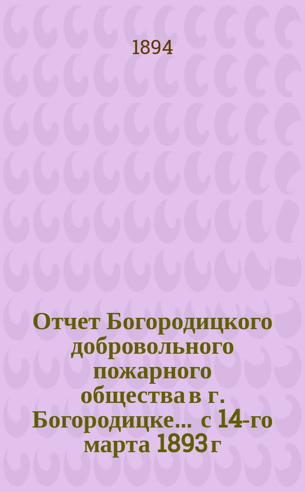 Отчет Богородицкого добровольного пожарного общества в г. Богородицке... ... с 14-го марта 1893 г. по 1-е мая 1894 г.