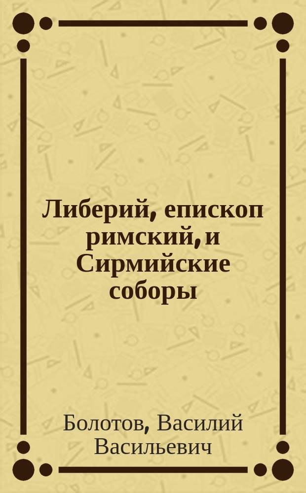 ...Либерий, епископ римский, и Сирмийские соборы : (Четверть часа магист. коллоквиума 8 окт. 1890 г., доп. и разъясн.). Вып. 1-