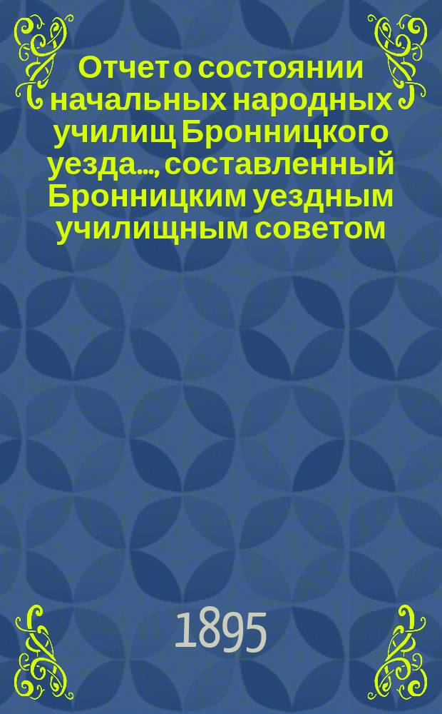 Отчет о состоянии начальных народных училищ Бронницкого уезда..., составленный Бронницким уездным училищным советом. ... за 1894-95 учебный год