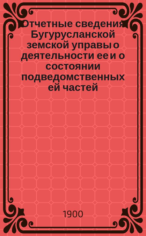 Отчетные сведения Бугурусланской земской управы о деятельности ее и о состоянии подведомственных ей частей, заведений и имуществ... за 1899 год