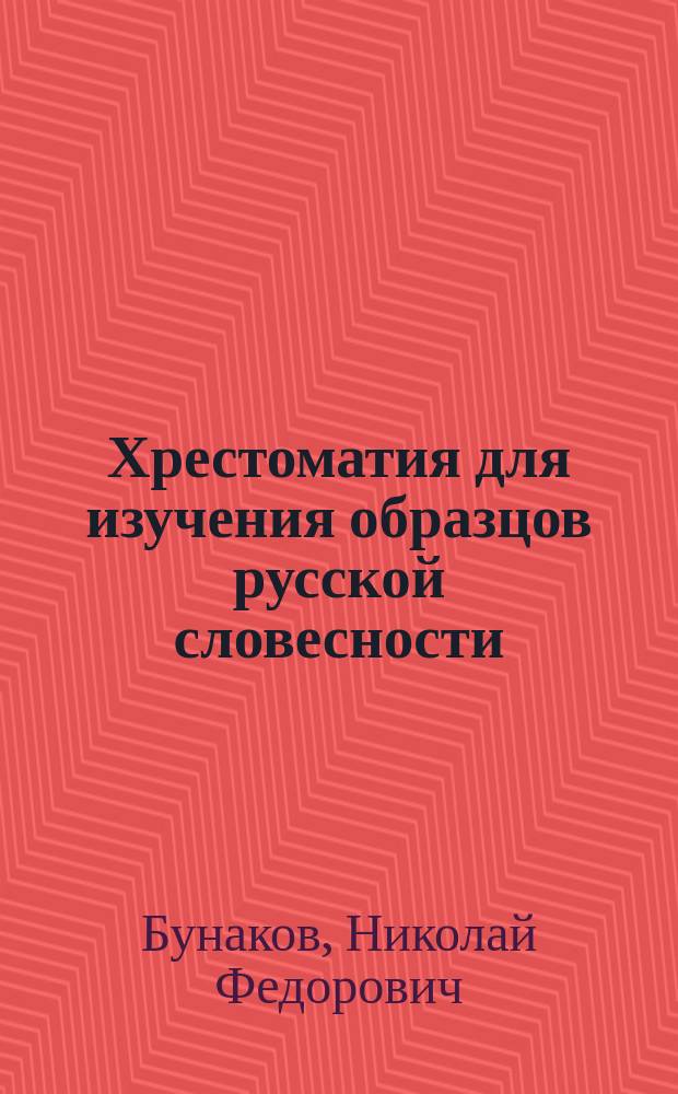 Хрестоматия для изучения образцов русской словесности : С примеч., руководящими вопр. и биогр. очерками : Сост. применит. к учеб. плану гимназий М-ва нар. прос., кадет. корпусов, учител. семинарий и вообще сред. учеб. заведений Н. Бунаков