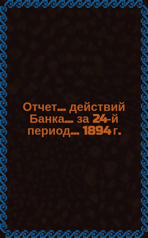 Отчет ... действий Банка ... за 24-й период ... 1894 г.