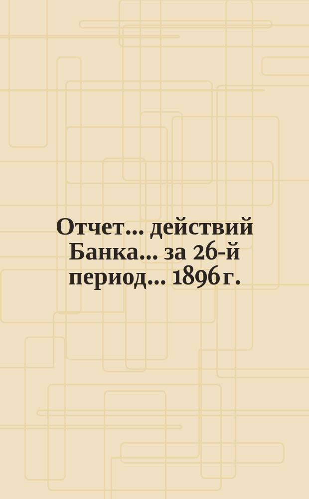 Отчет ... действий Банка ... за 26-й период ... 1896 г.