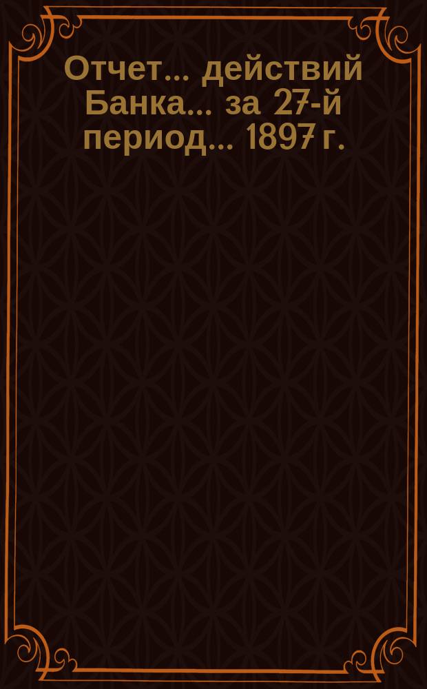 Отчет ... действий Банка ... за 27-й период ... 1897 г.