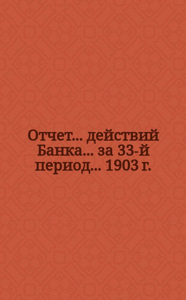 Отчет ... действий Банка ... за 33-й период ... 1903 г.