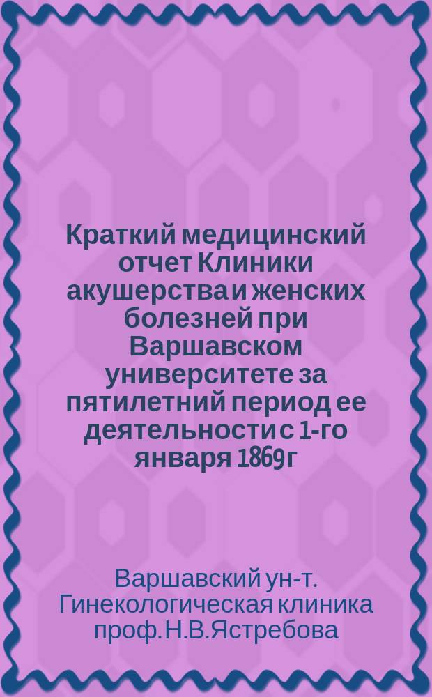 Краткий медицинский отчет Клиники акушерства и женских болезней при Варшавском университете за пятилетний период ее деятельности с 1-го января 1869 г. по 1-е января 1874 г.