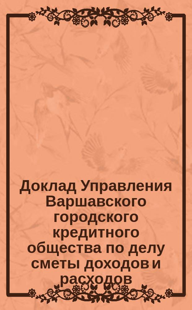 Доклад Управления Варшавского городского кредитного общества по делу сметы доходов и расходов ... ... на 1893/4 финансовый год