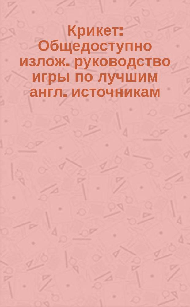 Крикет : Общедоступно излож. руководство игры по лучшим англ. источникам