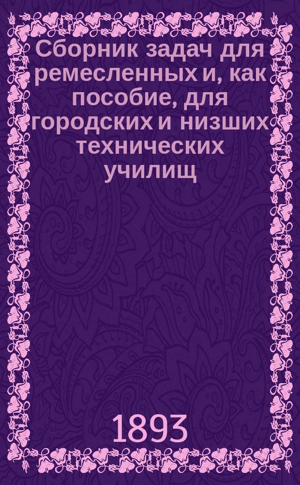 Сборник задач для ремесленных и, как пособие, для городских и низших технических училищ : Дроби, возвышение в степ., извлеч. корня, тройн. правила и уравнения первой степ. с одним и двумя неизвестными