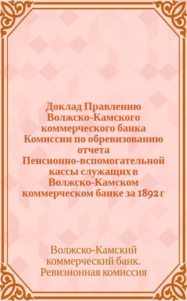Доклад Правлению Волжско-Камского коммерческого банка Комиссии по обревизованию отчета Пенсионно-вспомогательной кассы служащих в Волжско-Камском коммерческом банке за 1892 г. марта 16 дня 1893 г. и объяснения по поводу его Правления Пенсионно-вспомогательной кассы служащих в Волжско-Камском коммерческом банке. С.-Петербург, 19 марта 1893 г.