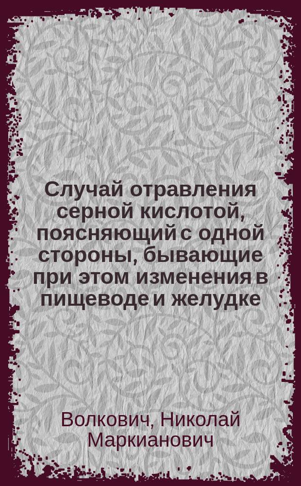 Случай отравления серной кислотой, поясняющий с одной стороны, бывающие при этом изменения в пищеводе и желудке, а, с другой, те трудности и случайности, подчас даже роковые, с которыми может встретиться при этом хирургическое вмешательство : С добавл. о значении гастропексии, как самостоят. оператив. способа