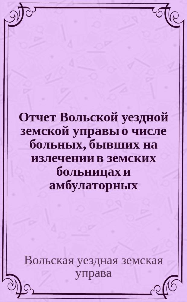 Отчет Вольской уездной земской управы о числе больных, бывших на излечении в земских больницах и амбулаторных...