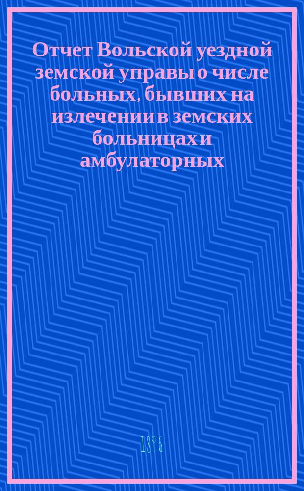Отчет Вольской уездной земской управы о числе больных, бывших на излечении в земских больницах и амбулаторных... ... в 1895 году
