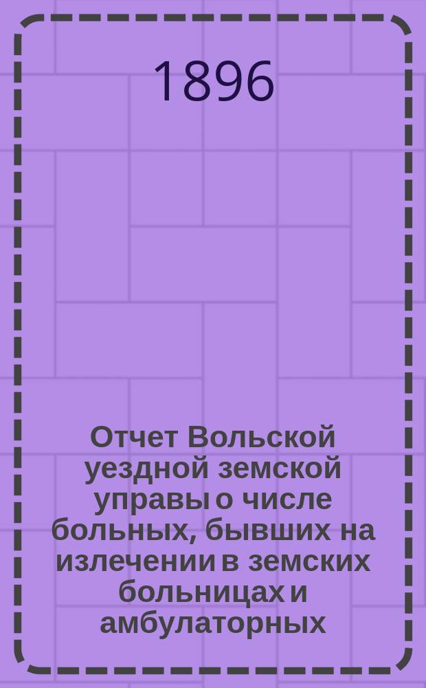 Отчет Вольской уездной земской управы о числе больных, бывших на излечении в земских больницах и амбулаторных... ... в 1895 году