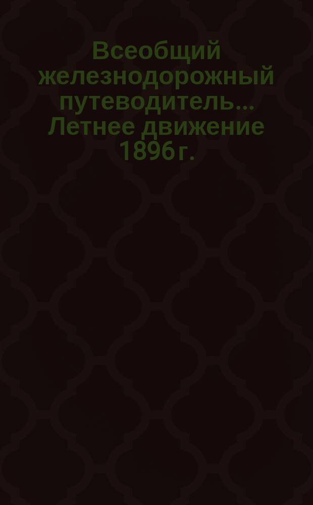 Всеобщий железнодорожный путеводитель... ... Летнее движение 1896 г. : ... Летнее движение 1896 г., составленное по официальным сведениям