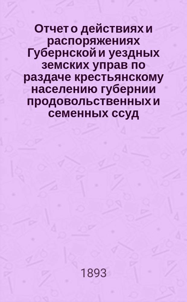 Отчет о действиях и распоряжениях Губернской и уездных земских управ по раздаче крестьянскому населению губернии продовольственных и семенных ссуд... за время с октября 1892 по 1-е августа 1893 года
