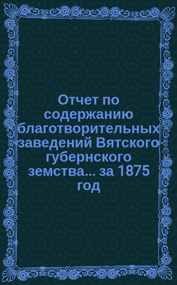 Отчет по содержанию благотворительных заведений Вятского губернского земства... за 1875 год