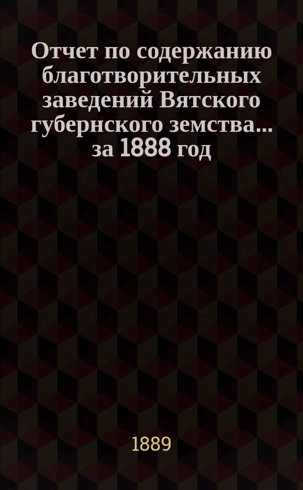Отчет по содержанию благотворительных заведений Вятского губернского земства... за 1888 год