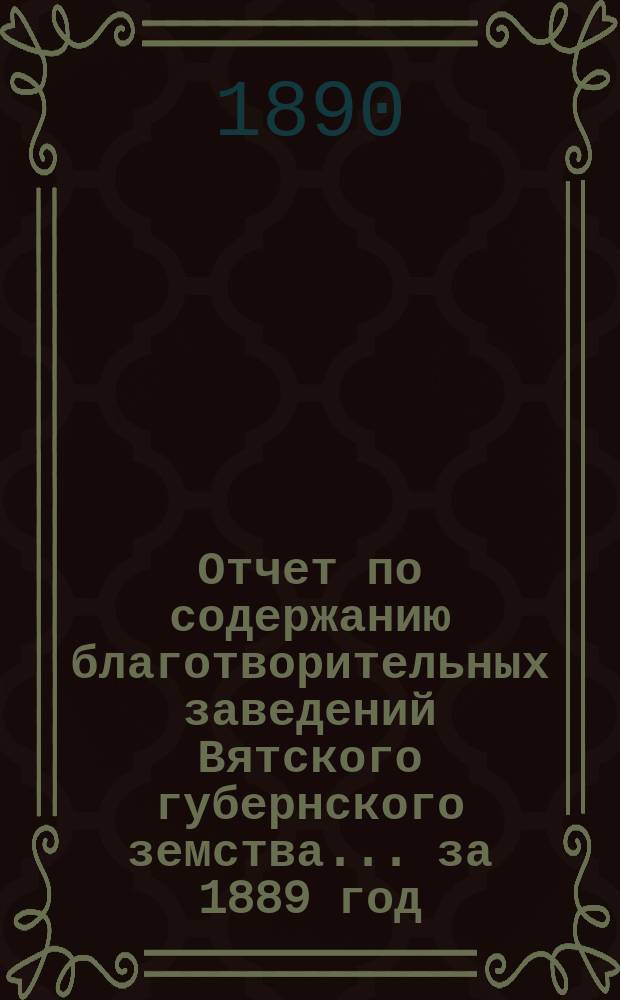 Отчет по содержанию благотворительных заведений Вятского губернского земства... за 1889 год