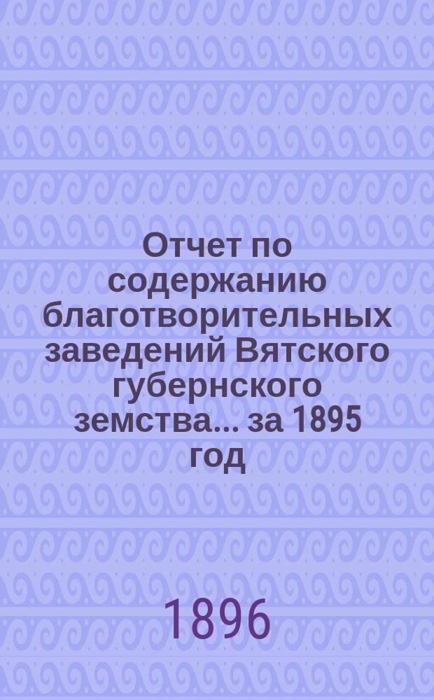 Отчет по содержанию благотворительных заведений Вятского губернского земства... за 1895 год