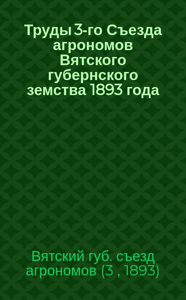 Труды 3-го Съезда агрономов Вятского губернского земства 1893 года : Т. 1