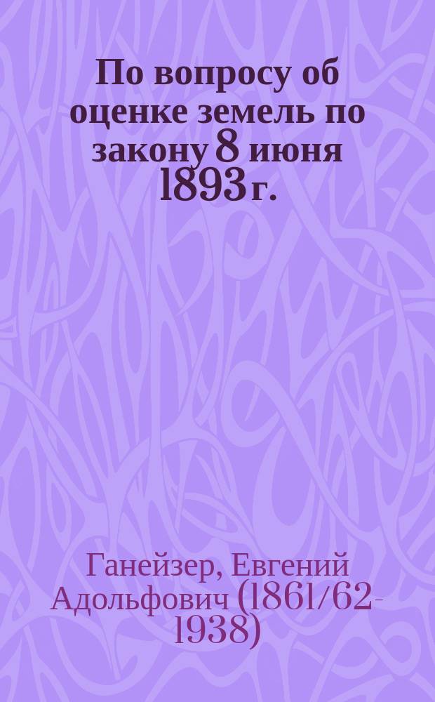 По вопросу об оценке земель по закону 8 июня 1893 г. : Заметка по вопросу об оценке недвижим. имуществ., подлежащих обложению зем. сборами, непрем. чл. Сарат. уезд оценоч. Комис. Е.А. Ганейзера