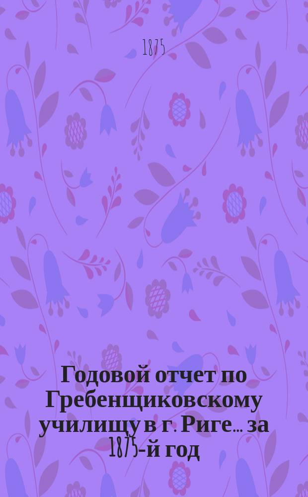 Годовой отчет по Гребенщиковскому училищу в г. Риге... за 1875-й год