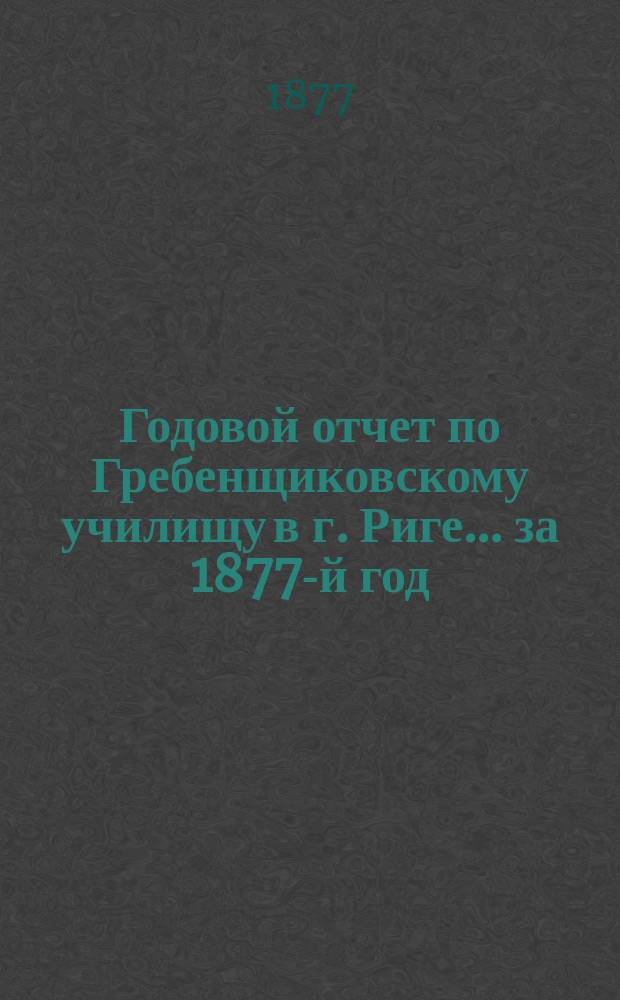 Годовой отчет по Гребенщиковскому училищу в г. Риге... за 1877-й год