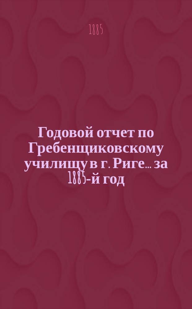Годовой отчет по Гребенщиковскому училищу в г. Риге... за 1885-й год