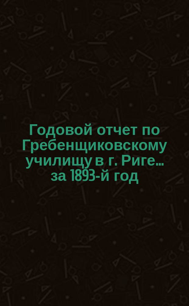 Годовой отчет по Гребенщиковскому училищу в г. Риге... за 1893-й год