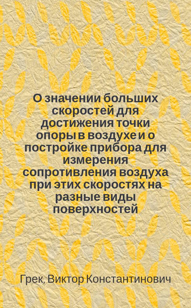 О значении больших скоростей для достижения точки опоры в воздухе и о постройке прибора для измерения сопротивления воздуха при этих скоростях на разные виды поверхностей : Докл. В.К. Грека в 7 Отд. И.Р.Т.О