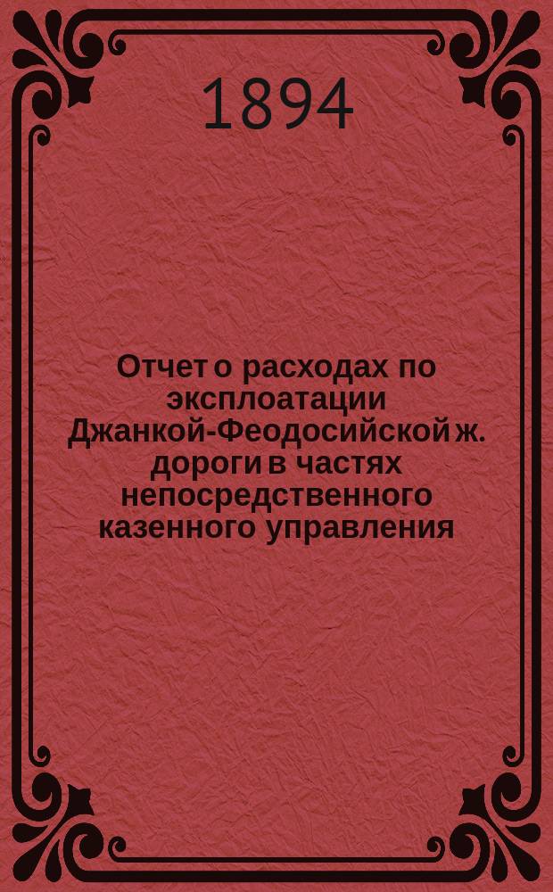 Отчет о расходах по эксплоатации Джанкой-Феодосийской ж. дороги в частях непосредственного казенного управления... ... за 1893 год
