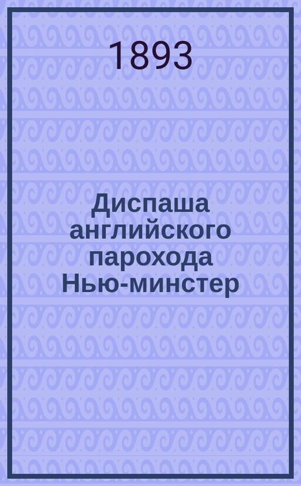 Диспаша английского парохода Нью-минстер (шкипер Франсис Манн) : Рейс из С.-Петербурга в Копенгаген, с заходом после приключения в Алжир, как порт убежища, в Одессу и Новороссийск, как порты сдачи груза раз. товаров. Июнь-декабрь 1893 г