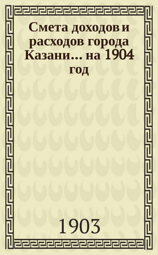 Смета доходов и расходов города Казани... на 1904 год