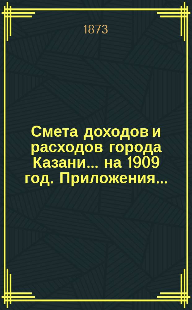 Смета доходов и расходов города Казани... на 1909 год. Приложения... : Приложения...
