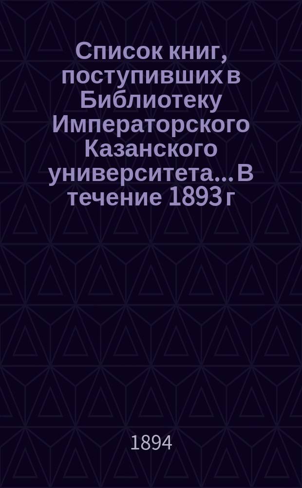 Список книг, поступивших в Библиотеку Императорского Казанского университета... В течение 1893 г.