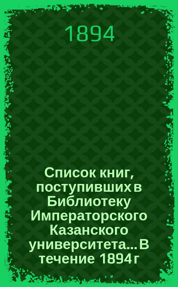 Список книг, поступивших в Библиотеку Императорского Казанского университета... В течение 1894 г.