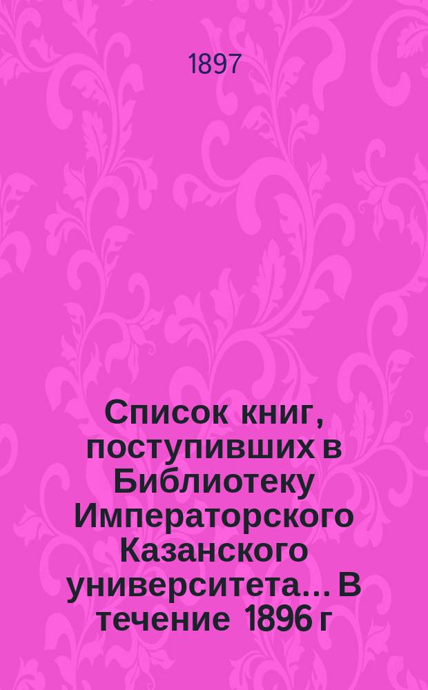 Список книг, поступивших в Библиотеку Императорского Казанского университета... В течение 1896 г.