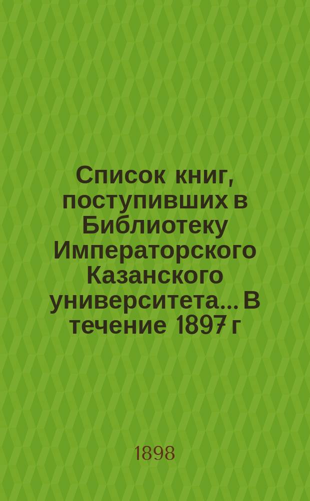 Список книг, поступивших в Библиотеку Императорского Казанского университета... В течение 1897 г.