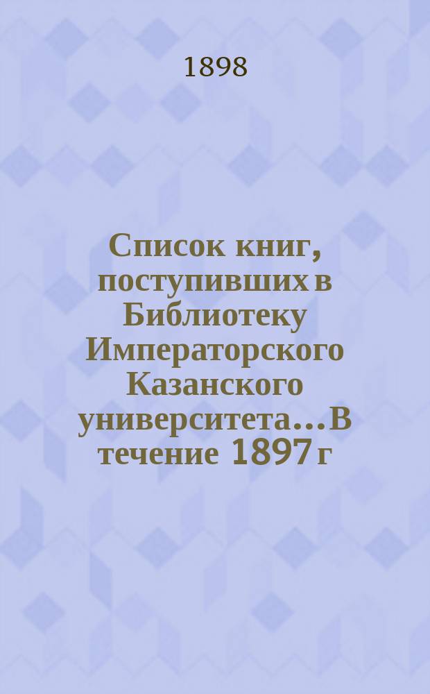 Список книг, поступивших в Библиотеку Императорского Казанского университета... В течение 1897 г.