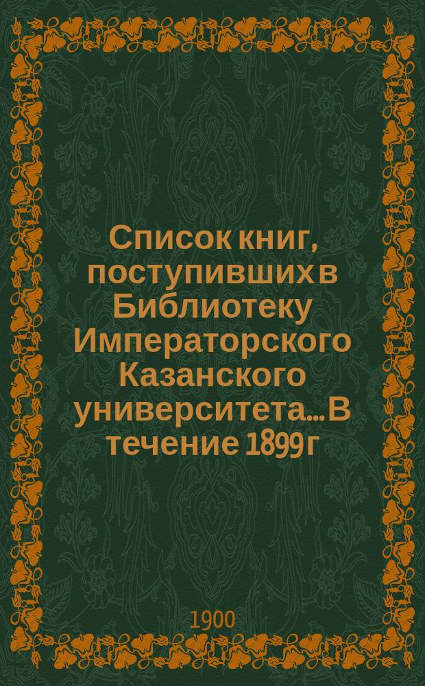 Список книг, поступивших в Библиотеку Императорского Казанского университета... В течение 1899 г.