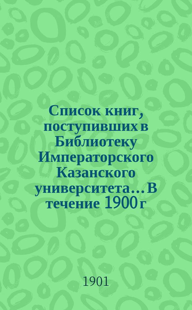 Список книг, поступивших в Библиотеку Императорского Казанского университета... В течение 1900 г.