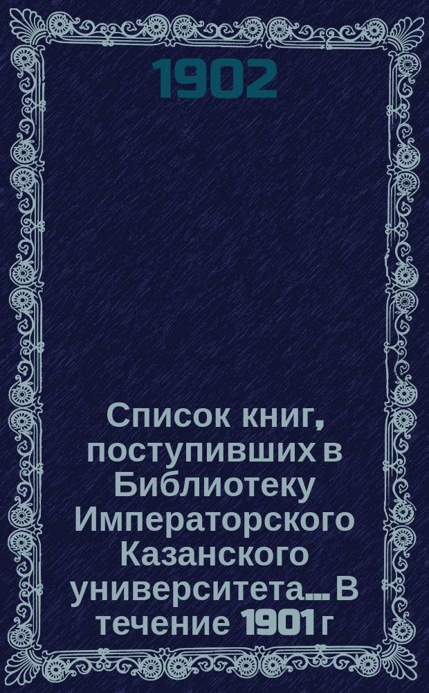 Список книг, поступивших в Библиотеку Императорского Казанского университета... В течение 1901 г.